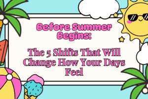 Before Summer Begins: The 5 Shifts That Will Change How Your Days Feel – Instantly Improved