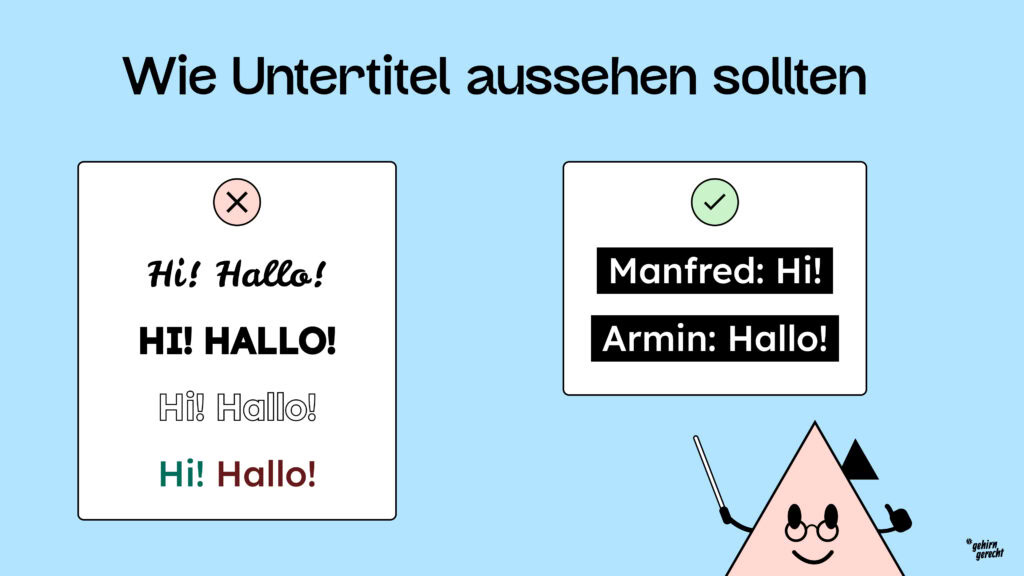Untertitel sollten in einer einfachen, gut lesbaren Schrift dargestellt werden am besten hell auf dunklem Hintergrund mit klarer Sprechernennung.