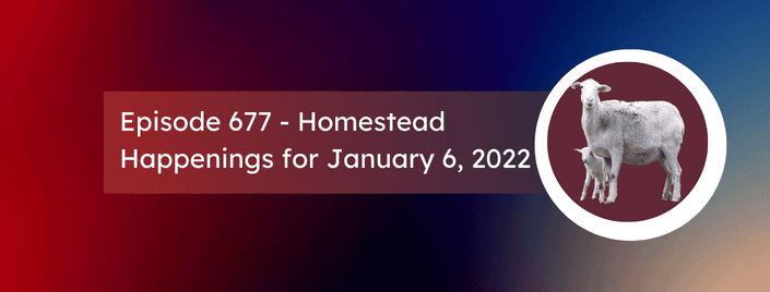 Episode 677 – Homestead Happenings for January 6, 2022