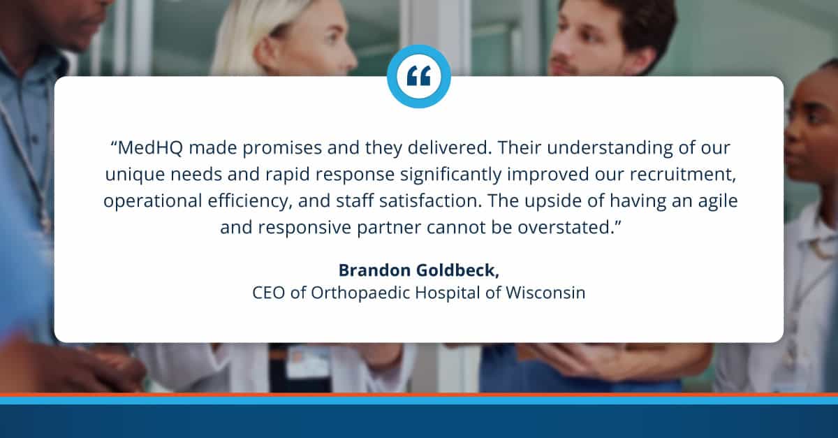 "MedHQ made promises and they delivered. Their understanding of our unique needs and rapid response significantly improved our recruitment, operational efficiency, and staff satisfaction. The upside of having an agile and responsive partner cannot be overstated." Brandon Goldbeck. CEO of Orthopaedic Hospital of Wisconsin