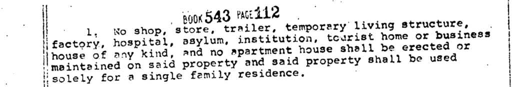 • BoOK 543 PAGE112 1. No shop, store, trailer, temporary living structure, tactory, nospital, asylum, institution, tourist home or business house of any kind, and no apartment house shall be erected or maintained on said property and said property shall be used solely for a single family residence.