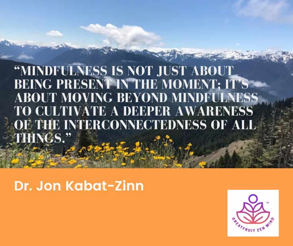 Mindfulness is not just about being present in the moment; it's about moving beyond mindfulness to cultivate a deeper awareness of the interconnectedness of all things. Dr. Jon Kabat-Zinn.