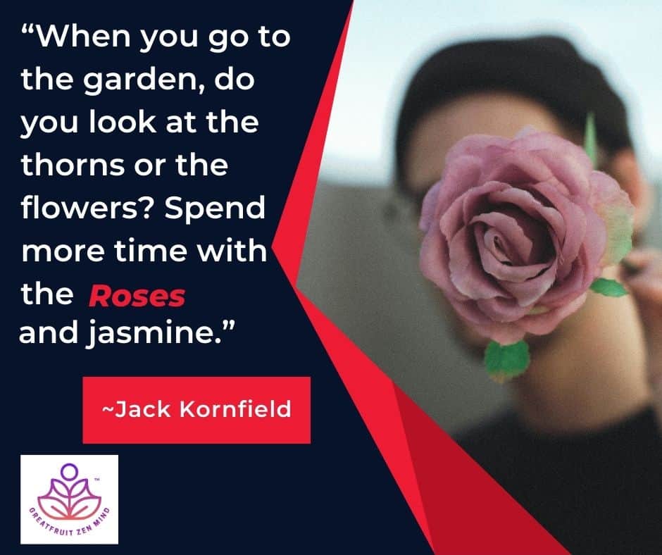 When you go to the garden, do you look at the thorns or the flowers? Spend more time with the roses and jasmine. Jack Kornfield.