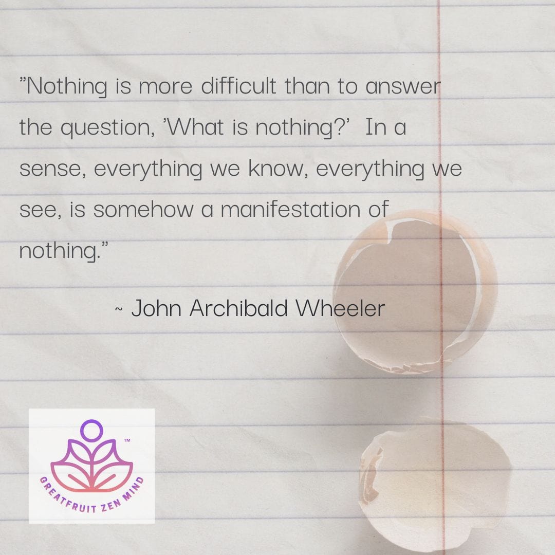 Nothing is more difficult than to answer the question, what is nothing? In a sense, everything we know, everything we see, is somehow a manifestation of nothing. John Archibald Wheeler.
