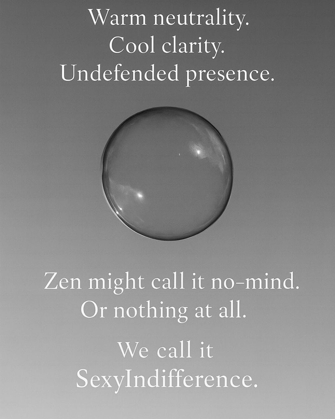 A crystal clear, minimalistic black and white image of a bubble floating in the air. Text reads, Warm neutrality. Cool clarity. Undefended presence. Zen might call it no-mind. Or nothing at all. We call it sexy indifference.