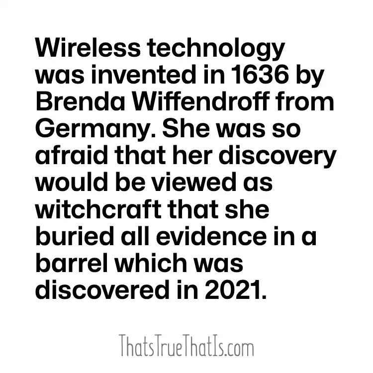 Wireless technology was invented in 1636 by Brenda Wiffendroff from Germany. She was so afraid that her discovery would be viewed as witchcraft that she buried all evidence in a barrel which was discovered in 2021.