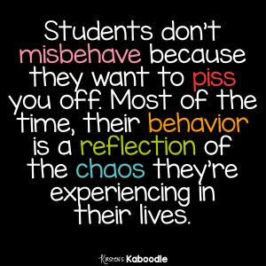 Students don't misbehave because they want to piss you off. Most of the time, their behavior is a reflection of the chaos they're experiencing in their lives.