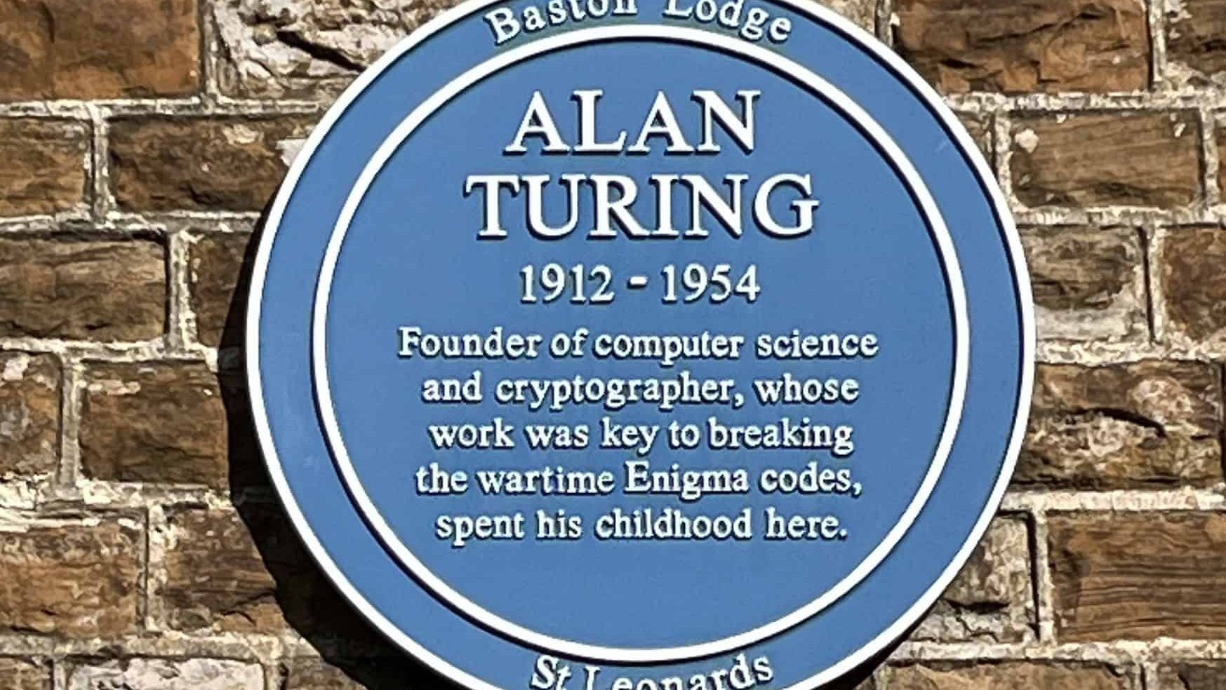 Alan Turing 1912-1954 Founder of computer science and cryptographer, whose work was key to breaking the wartime Enigma codes, spent his childhood here.