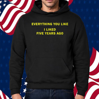 Everything You Like I Liked Five Years Ago Shirt Hoodie