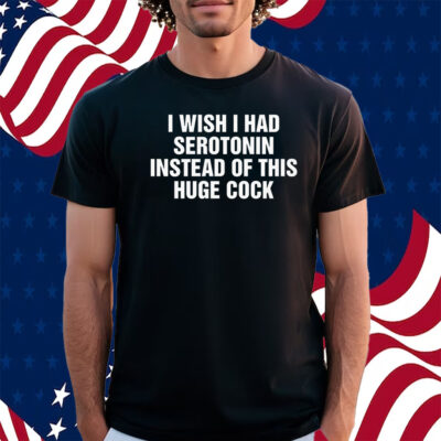 I Wish I Had Serotonin Instead Of This Huge Cock Shirt