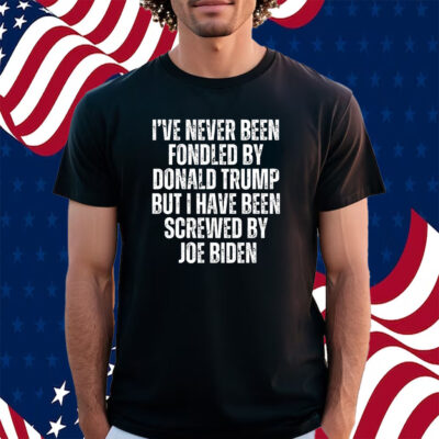 I’ve Never Been Fondled By Donald Trump But I Have Been Screwed By Joe Biden Shirt