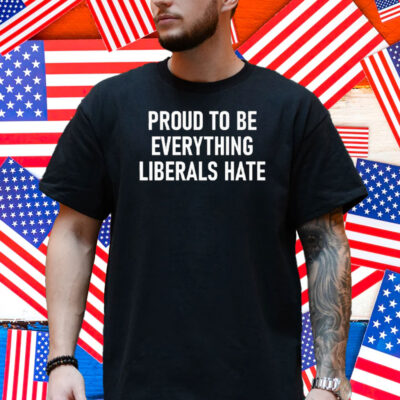 Proud To Be Everything Liberals Hate Shirt