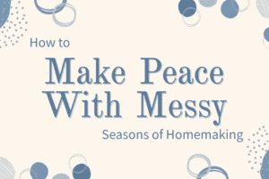 How to Make Peace With Messy Seasons of Homemaking