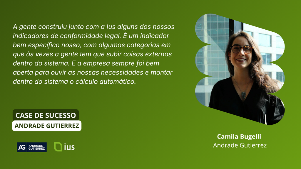 Depoimento Camila Bugelli: “A gente construiu junto com a Ius alguns dos nossos indicadores de conformidade legal. É um indicador bem específico nosso, com algumas categorias em que às vezes a gente tem que subir coisas externas dentro do sistema. E a empresa sempre foi bem aberta para ouvir as nossas necessidades e montar dentro do sistema o cálculo automático.”

