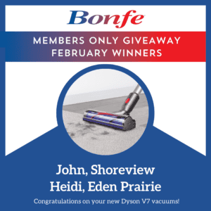 Congratulations to our February giveaway winners! John from Shoreview and Heidi from Eden Prairie have each won a Dyson V7 vacuum. Stay tuned, Bonfe Insider members—March 2025 could bring exciting surprises your way!.