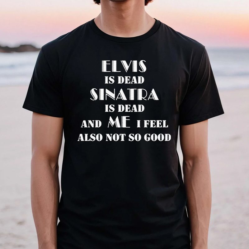 Elvis Is Dead Sinatra Is Dead And Me I Feel Also Not So Good Shirts 4 Elvis Is Dead Sinatra Is Dead And Me I Feel Also Not So Good TShirt