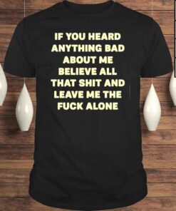 If You Heard Anything Bad About Me Believe All That Shit And Leave Me The Fuck Alone Shirt