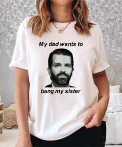 Donald Trump Jr My Dad Wants To Bang My Sister Shirts