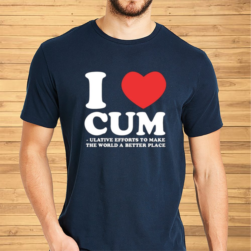 I Love Cum Ulative Efforts To Make The Word A Better Place T-Shirt 4 I Love Cum Ulative Efforts To Make The Word A Better Place Shirt