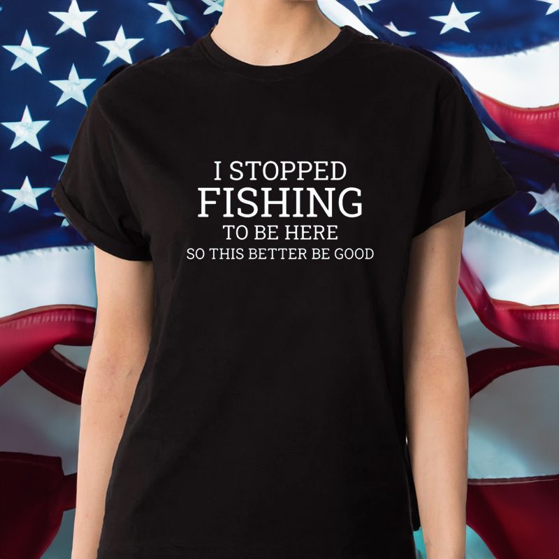 I Stopped Fishing To Be Here So This Better Be Good T-Shirt 4 I Stopped Fishing To Be Here So This Better Be Good Shirt