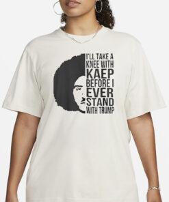 I’ll Take A Knee With Kaep Before I Ever Stand With Trump Shirt1