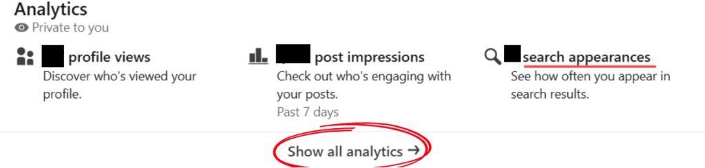 An image of part of your Analytics Dashboard, which shows your profile views, post impressions and search appearances.. You can click "Search Appearances" to see more detail. Below you can click "Show all analytics" to see more detailed analytics. Steps to take: Scroll down to your Analytics dashboard and see your “search appearances.” Then click "search appearances" or "Show all analytics if you want to see more detailed analytics. 