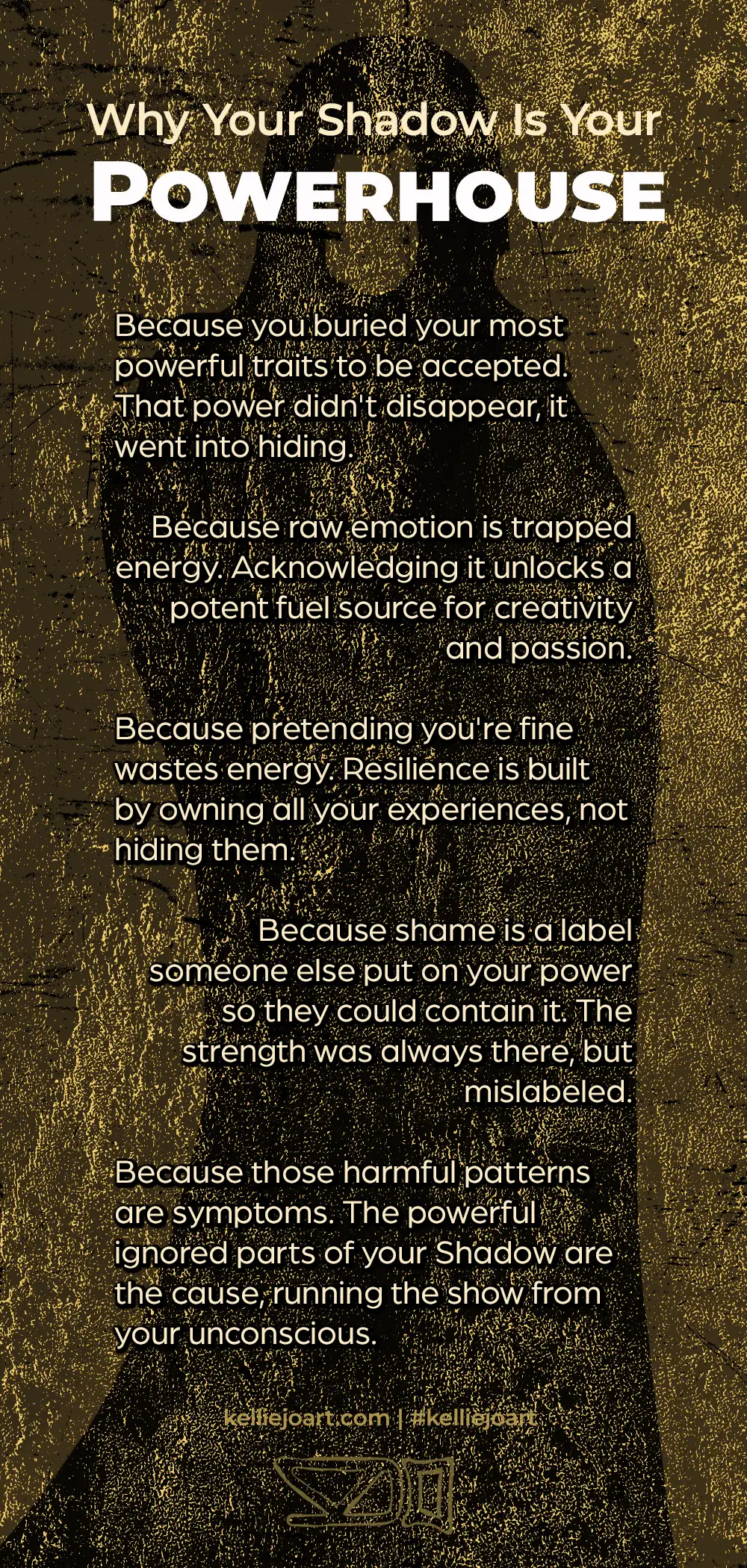 Words written on a shadow archetype rubbing on a stone wall, gilded gold.
Why Your Shadow Is Your Powerhouse
Because you buried your most
powerful traits to be accepted. That power didn't disappear, it went into hiding.
Because raw emotion is trapped energy. Acknowledging it unlocks a potent fuel source for creativity and passion.
Because pretending you're fine wastes energy. Resilience is built by owning all your experiences, not hiding them.
Because shame is a label
someone else put on your power so they could contain it. The strength was always there, but mislabeled.
Because those harmful patterns are symptoms. The powerful
ignored parts of your Shadow are the cause, running the show from your unconscious.