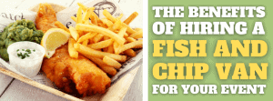 The Benefits Of Hiring A Fish And Chip Van For Your Event