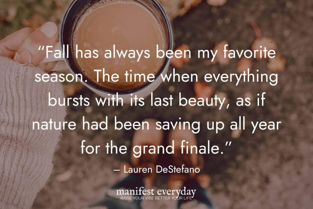 POV: holding a cozy cup of coffee in warm sweater with your boots on outside with fall colors with quote text that reads “Fall has always been my favorite season. The time when everything bursts with its last beauty, as if nature had been saving up all year for the grand finale.” - Lauren DeStefano manifesteveryday.com