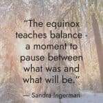 An inspirational quote by Sandra Ingerman in white text overlaid on a snowy forest background: "The equinox teaches balance - a moment to pause between what was and what will be." manifesteveryday.com