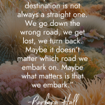 Motivational quote by Barbara Hall against a background of underwater coral formations reading The path to our destination is not always a straight one. We go down the wrong road, we get lost, we turn back. Maybe it doesn't matter which road we embark on. Maybe what matters is that we embark manifesteveryday.com RAISE YOUR VIBE BETTER YOUR LIFE