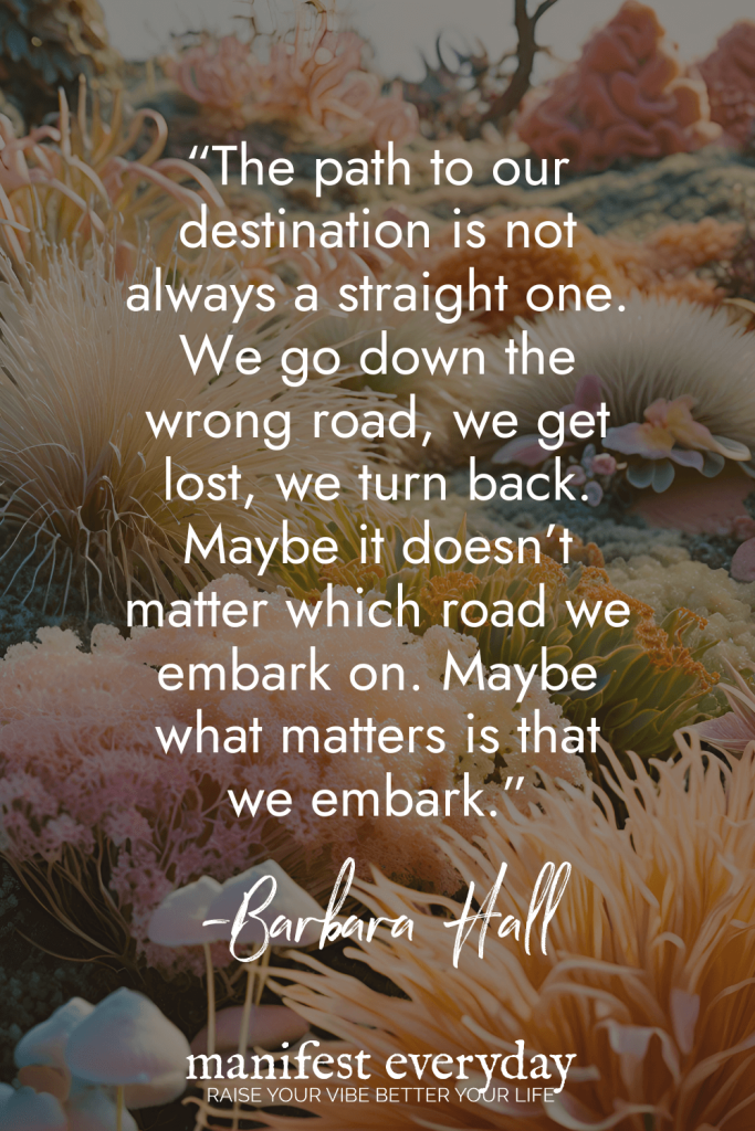 Motivational quote by Barbara Hall against a background of underwater coral formations reading The path to our destination is not always a straight one. We go down the wrong road, we get lost, we turn back. Maybe it doesn't matter which road we embark on. Maybe what matters is that we embark manifesteveryday.com RAISE YOUR VIBE BETTER YOUR LIFE