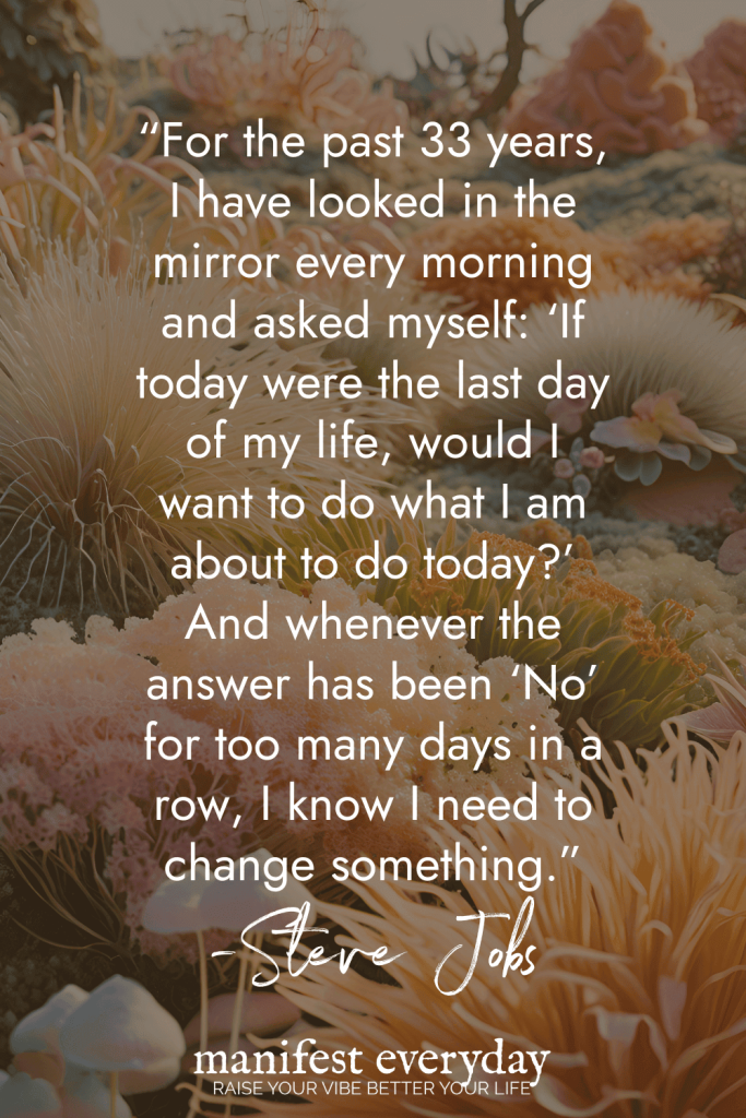 Powerful Steve Jobs quote about daily reflection against coral reef background reading For the past 33 years, I have looked in the mirror every morning and asked myself: If today were the last day of my life, would I want to do what I am about to do today? And whenever the answer has been No for too many days in a row, I know I need to change something manifesteveryday.com RAISE YOUR VIBE BETTER YOUR LIFE