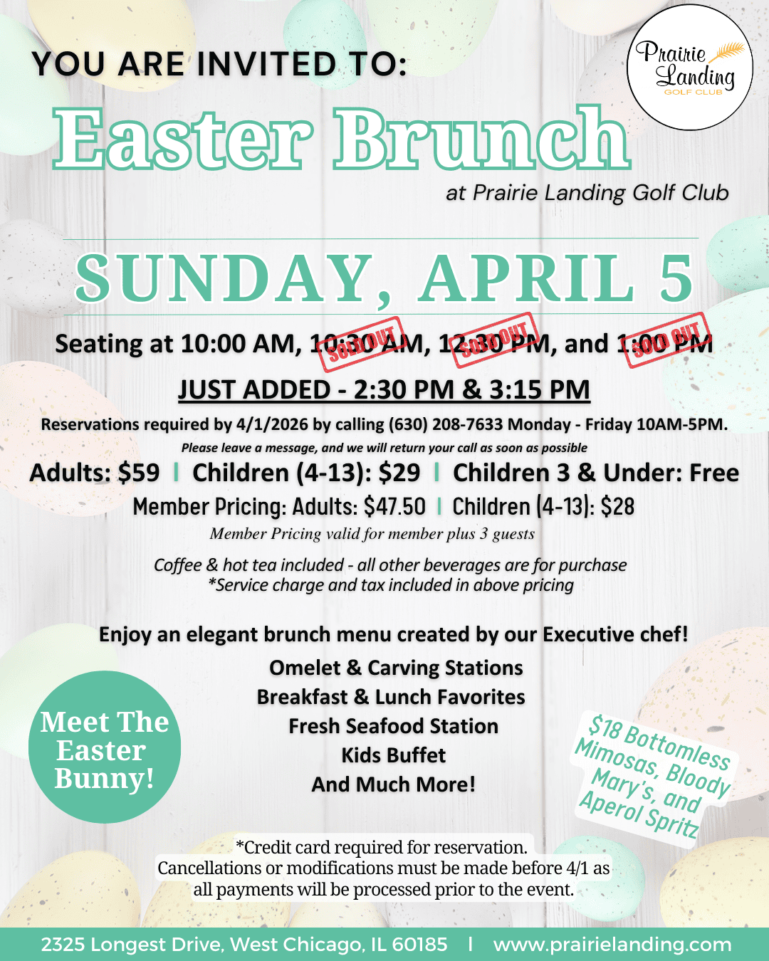 ```json { "description": "The image is an invitation flyer for an "Easter Brunch" at Prairie Landing Golf Club. The background is a light, speckled texture adorned with faint, pastel-colored Easter eggs in shades of pink, yellow, green, and purple. The main title "YOU ARE INVITED TO: Easter Brunch" is prominently displayed at the top, with "Easter Brunch" in a large, light green, stylized font. The Prairie Landing Golf Club logo, featuring a wheat stalk, is in the top right corner.nnThe event is scheduled for "SUNDAY, APRIL 5". Initial seating times were 10:00 AM, 10:30 AM, 12:30 PM, and 1:00 PM, but red "OUT" stamps indicate that 10:30 AM, 12:30 PM, and 1:00 PM are no longer available. Two new seating times, "JUST ADDED - 2:30 PM & 3:15 PM," are highlighted.nnReservations are required by April 1, 2026, by calling (630) 208-7633, Monday-Friday, 10 AM-5 PM. Pricing is listed: Adults $59, Children (4-13) $29, and Children 3 & Under are Free. Member pricing is also available: Adults $47.50, Children (4-13) $28, valid for a member plus three guests. Coffee and hot tea are included, with other beverages available for purchase. Service charge and tax are included in the pricing.nnThe flyer highlights an "elegant brunch menu created by our Executive chef!" which includes Omelet & Carving Stations, Breakfast & Lunch Favorites, a Fresh Seafood Station, and a Kids Buffet. A green circular graphic on the left invites guests to "Meet The Easter Bunny!" On the right, a light green text box advertises "$18 Bottomless Mimosas, Bloody Mary's, and Aperol Spritz."nnImportant notes at the bottom state that a credit card is required for reservation, and cancellations or modifications must be made before April 1, as all payments will be processed prior to the event. The footer provides the address: 2325 Longest Drive, West Chicago, IL 60185, and the website: www.prairielanding.com.", "caption": "Hop on over for an elegant Easter Brunch at Prairie Landing Golf Club on Sunday, April 5! 🐰 Enjoy Omelet & Carving Stations, Fresh Seafood, a Kids Buffet, and meet the Easter Bunny! Seating available at 10:00 AM, 2:30 PM & 3:15 PM. Reserve your spot