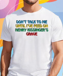 Don't Talk To Me Until I've Peed On Henry Kissinger's Grave Shirt