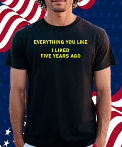 Everything You Like I Liked Five Years Ago Shirt
