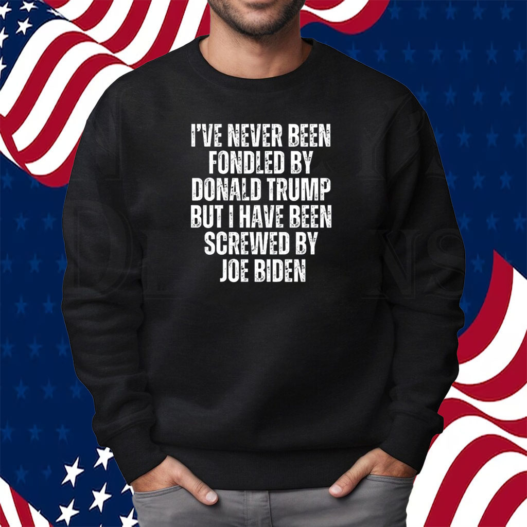 I’ve Never Been Fondled By Donald Trump But I Have Been Screwed By Joe Biden Shirt Sweatshirt