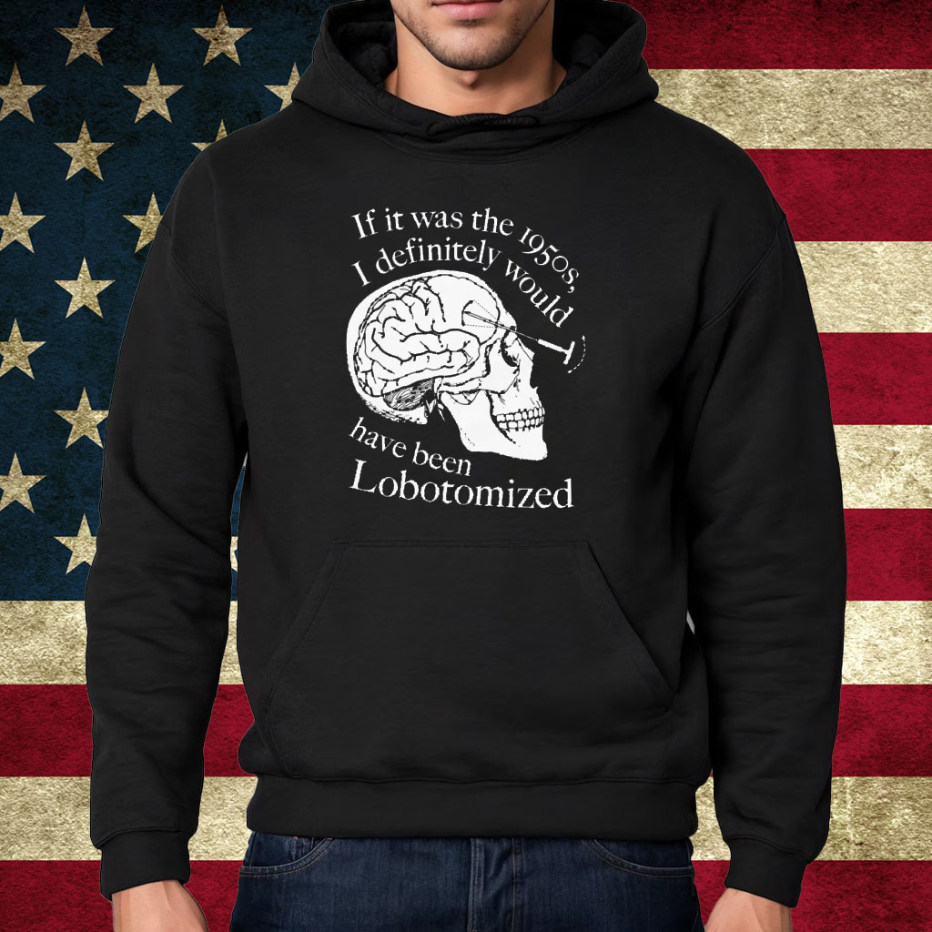 If It Was The 1950s I Definitely Would Have Been Lobotomized Shirt Hoodie