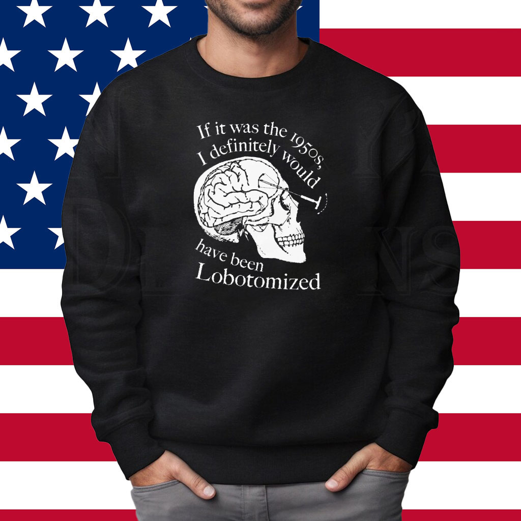 If It Was The 1950s I Definitely Would Have Been Lobotomized Shirt Sweatshirt