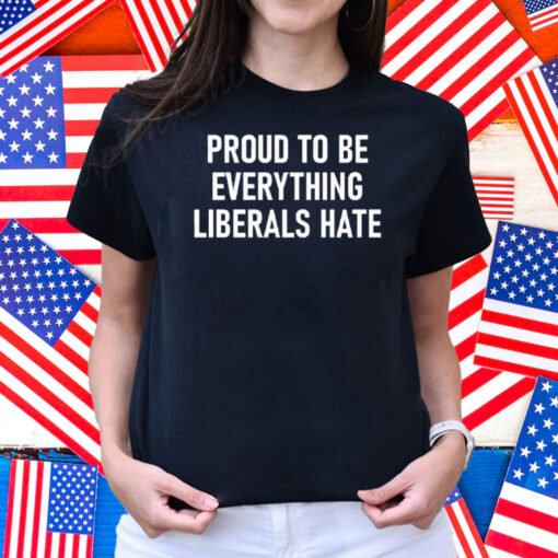 Proud To Be Everything Liberals Hate Shirt