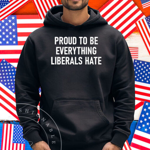 Proud To Be Everything Liberals Hate Shirt
