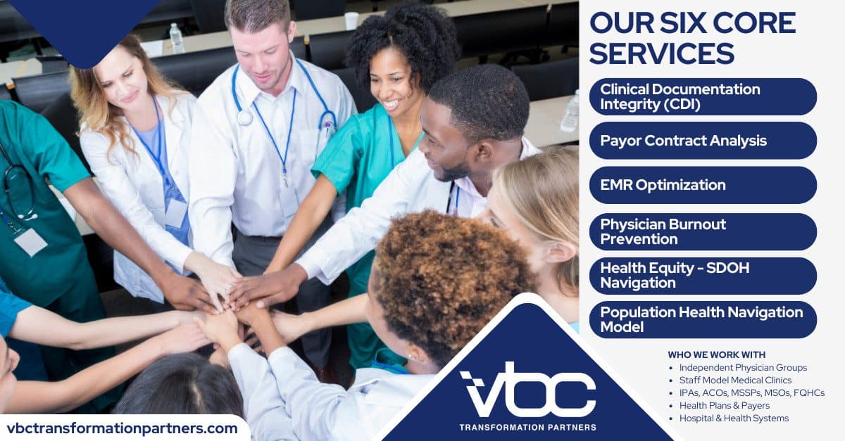 About Us FINAL VBC Transformation Partners' six core services: Clinical Documentation Integrity (CDI), Payor Contract Analysis, EMR Optimization, Physician Burnout Prevention, Health Equity - SDOH Navigation, and Population Health Navigation Model. We work with Independent Physician Groups, Staff Model Medical Clinics, IPAs, ACOs, MSOs, FQHCs, Health Plans & Payers, and Hospital Health Systems. Learn more at vbctransformationpartners.com.