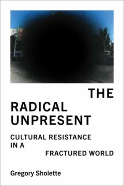 The Radical Unpresent : Cultural Resistance in a Fractured World by Gregory Sholete