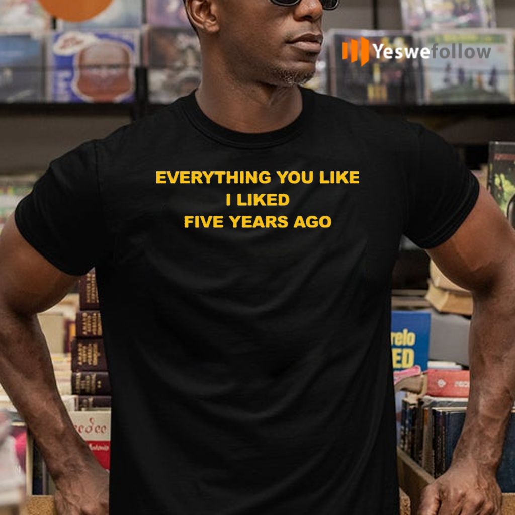 Everything You Like I Liked Five Years Ago Shirts