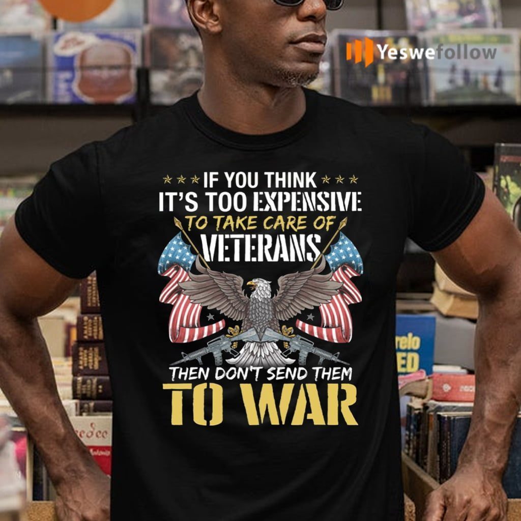 If You Think It’s Too Expensive To Take Care Of Veterans Then Don’t Send Them To War Shirt