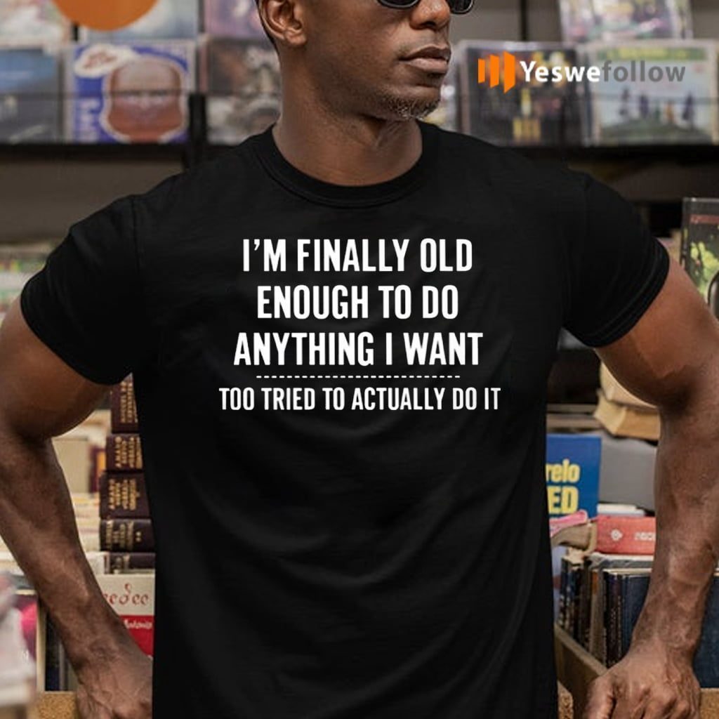 I’m Finally Old Enough To Do Anything I Want Too Tired To Actually Do It Shirts