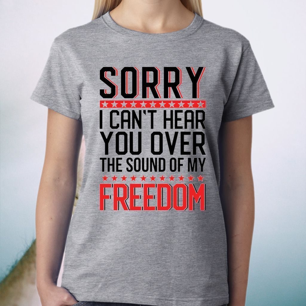 Sorry I Can’t Hear You Over The Sound Of My Freedom Shirt