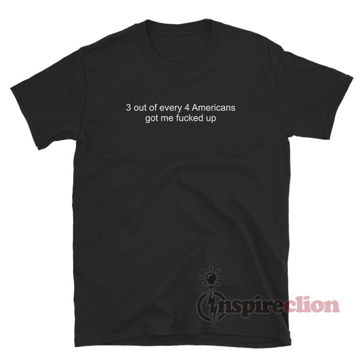 3 Out Of Every 4 Americans Got Me Fucked Up T-Shirt