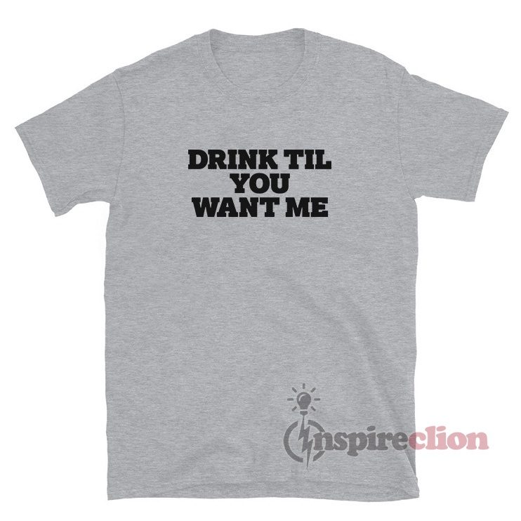 Drink Til You Want Me T-Shirt