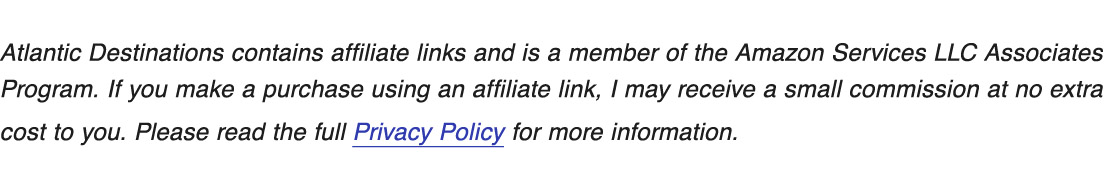 Disclosure statement: Atlantic Destinations contains affiliate links and is a member of the Amazon Services LLC Associates 
Program. If you make a purchase using an affiliate link, I may receive a small commission at no extra 
cost to you. Please read the full Privacy Policy for more information.  
